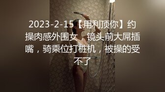 2023-2-15【用利顶你】约操肉感外围女，镜头前大屌插嘴，骑乘位打桩机，被操的受不了