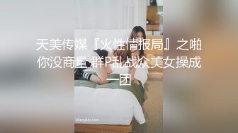 天美传媒『火性情报局』之啪你没商量 群P乱战众美女操成一团