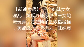 【新速片遞】  三个妹妹女女淫乱！黄瓜互插尿尿！三女轮流玩弄，站在椅子上双指猛捅，美臀嫩穴扭来扭去，妹妹真会玩