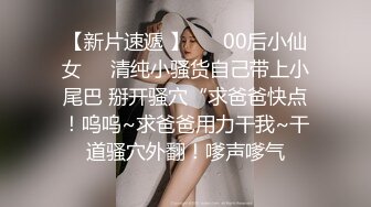 【新片速遞 】 ❤️00后小仙女❤️清纯小骚货自己带上小尾巴 掰开骚穴“求爸爸快点！呜呜~求爸爸用力干我~干道骚穴外翻！嗲声嗲气