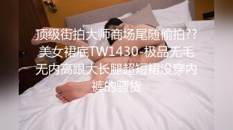 顶级街拍大师商场尾随偷拍??美女裙底TW1430-极品无毛无内高跟大长腿超短裙没穿内裤的骚货