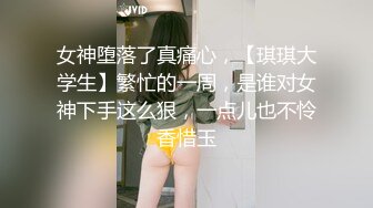 女神堕落了真痛心，【琪琪大学生】繁忙的一周，是谁对女神下手这么狠，一点儿也不怜香惜玉