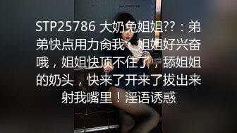 STP25786 大奶兔姐姐??：弟弟快点用力肏我，姐姐好兴奋哦，姐姐快顶不住了，舔姐姐的奶头，快来了开来了拔出来射我嘴里！淫语诱惑