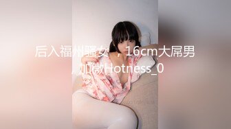 后入福州骚女 ，16cm大屌男，加微Hotness_0