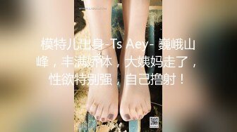 模特儿出身-Ts Aey- 巍峨山峰，丰满娇体，大姨妈走了，性欲特别强，自己撸射！