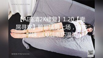 【AI高清2K修复】1.20【壹屌寻欢】鸭哥猛男上场，清纯学妹，00后乖巧温柔