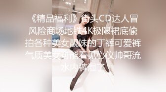 《精品福利》街头CD达人冒风险商场地铁4K极限裙底偸拍各种美女靓妹的丁裤可爱裤气质美女可能看见心仪帅哥流水内裤湿了