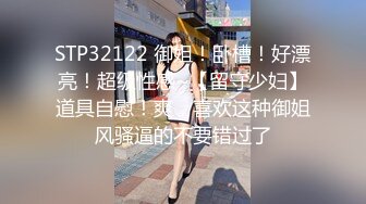 STP32122 御姐！卧槽！好漂亮！超级性感~【留守少妇】道具自慰！爽，喜欢这种御姐风骚逼的不要错过了