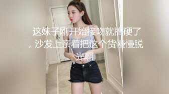   这妹子刚开始接吻就搞硬了，沙发上亲着把这个货慢慢脱光啊