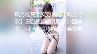 风月场高手实力首炮【风月寻欢】重金约炮椒乳稚嫩外围美女，叫床声音嗲嗲的，美女喜欢骑乘操.