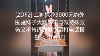 [2DF2] 二狗探花3000元约外围骚妹子大翻车不肯做特殊服务又不肯退钱被狗哥打电话报警 - [BT种子]