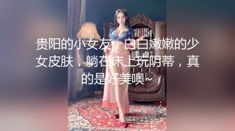 贵阳的小女友，白白嫩嫩的少女皮肤，躺在床上玩阴蒂，真的是好美噢~