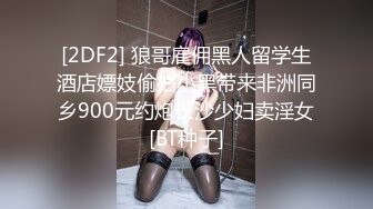 [2DF2] 狼哥雇佣黑人留学生酒店嫖妓偷拍小黑带来非洲同乡900元约炮长沙少妇卖淫女[BT种子]