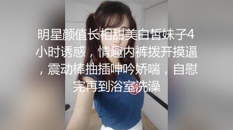 明星颜值长相甜美白皙妹子4小时诱惑，情趣内裤拨开摸逼，震动棒抽插呻吟娇喘，自慰完再到浴室洗澡