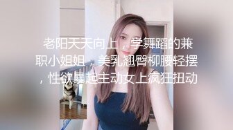  老阳天天向上，学舞蹈的兼职小姐姐，美乳翘臀柳腰轻摆，性欲暴起主动女上疯狂扭动