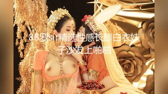 88罗sir精选性感长腿白衣妹子沙发上啪啪