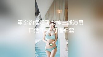 重金约操爆乳女神三线演员 口活不错 可惜被套