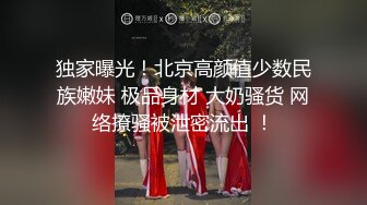 独家曝光！北京高颜值少数民族嫩妹 极品身材 大奶骚货 网络撩骚被泄密流出 ！