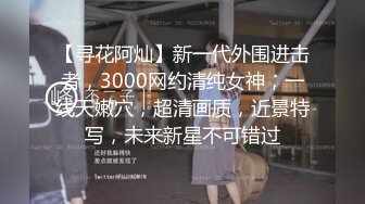 【寻花阿灿】新一代外围进击者，3000网约清纯女神，一线天嫩穴，超清画质，近景特写，未来新星不可错过