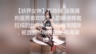 【妖界女神】TS陈婉 淫荡骚狗直男喜欢吃主人的唾液蜂蜜拉成的丝在彼此的口腔里搅拌，被直男艹得爽歪歪 要高潮啦！