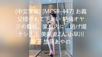 (中文字幕) [MCSR-447] お義父様やめて下さい 絶倫オヤジの脅威。家庭内に、逃げ場ナシ！！ 美麗妻2人 小早川怜子 加藤あやの