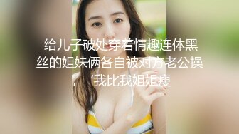  给儿子破处穿着情趣连体黑丝的姐妹俩各自被对方老公操，‘我比我姐姐瘦