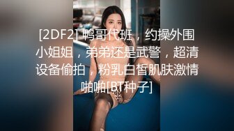 [2DF2] 鸭哥代班，约操外围小姐姐，弟弟还是武警，超清设备偷拍，粉乳白皙肌肤激情啪啪[BT种子]