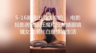 5-16新流出酒店偷拍❤️电影投影房舔逼狂魔和反差婊眼镜骚女友黑丝白丝情趣生活