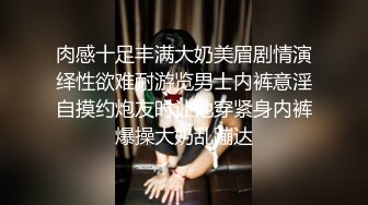 肉感十足丰满大奶美眉剧情演绎性欲难耐游览男士内裤意淫自摸约炮友时让他穿紧身内裤爆操大奶乱蹦达