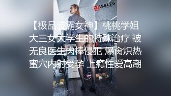 【极品波霸女神】桃桃学姐 大三女大学生的特殊治疗 被无良医生肉棒侵犯 爆肏炽热蜜穴内射受孕 上瘾性爱高潮