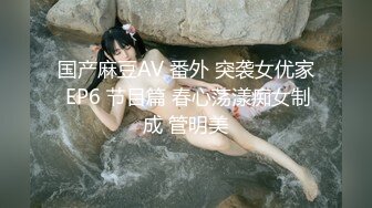 国产麻豆AV 番外 突袭女优家 EP6 节目篇 春心荡漾痴女制成 管明美