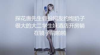 探花唐先生假扮网友约炮奶子很大的大二学生妹酒店开房躺在镜子前啪啪