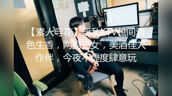 【素人寻花】淫乱KTV包间活色生香，两男三女，美酒佳人作伴，今夜不虚度肆意玩