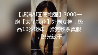 【超清AI画质增强】3000一炮【太子探花】外围女神，极品19岁嫩妹，验完钞票真假，脱光被干