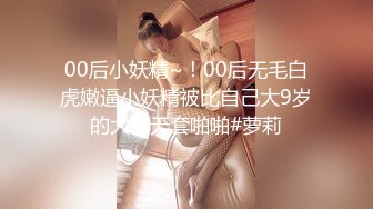 00后小妖精~！00后无毛白虎嫩逼小妖精被比自己大9岁的大叔无套啪啪#萝莉