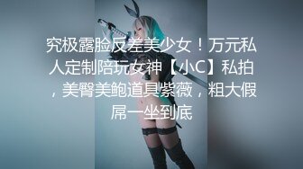 究极露脸反差美少女！万元私人定制陪玩女神【小C】私拍，美臀美鲍道具紫薇，粗大假屌一坐到底