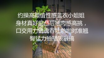 约操高颜值性感蓝衣小姐姐 身材真好前凸后翘肉感高挑，口交用力销魂吞吐啪啪对准翘臀猛力抽插狠狠搞