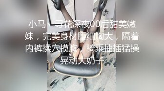 小马丶寻花深夜00后甜美嫩妹，完美身材腰细胸大，隔着内裤揉穴摸胸，骑乘抽插猛操晃动大奶子