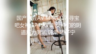 国产麻豆AV MTVQ17 寻宝吧女神 EP4 AV篇 女神们的阴道压力测试 韩棠 项子宁