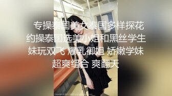   专操泰国美女泰国多样探花约操泰国选美小姐和黑丝学生妹玩双飞 爆乳御姐 娇嫩学妹超爽组合 爽翻天