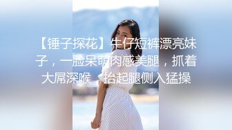 【锤子探花】牛仔短裤漂亮妹子，一脸呆萌肉感美腿，抓着大屌深喉，抬起腿侧入猛操