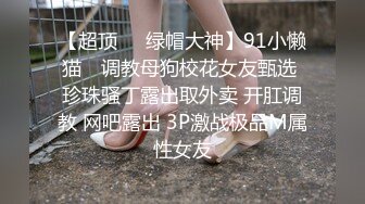 【超顶❤️绿帽大神】91小懒猫✿ 调教母狗校花女友甄选 珍珠骚丁露出取外卖 开肛调教 网吧露出 3P激战极品M属性女友