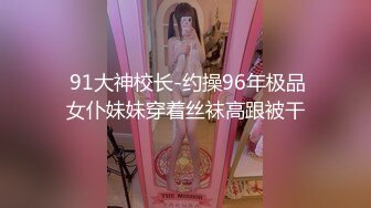  91大神校长-约操96年极品女仆妹妹穿着丝袜高跟被干