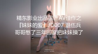 精东影业出品国产AV佳作之『妹妹的爱』JD007 退伍兵哥哥憋了三年回家把妹妹操了