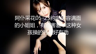 阿仆采花05-23约啪笑容满面的小姐姐，有点害羞，这种女孩操的时候好有劲