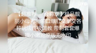 【超推荐❤️会尊享】极品靓丽小母狗啪啪口爆肛交拳交各种玩法终极调教 带刺套套爆操小嫩鲍原版无水印