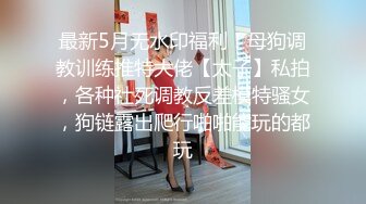 最新5月无水印福利！母狗调教训练推特大佬【太子】私拍，各种社死调教反差模特骚女，狗链露出爬行啪啪能玩的都玩