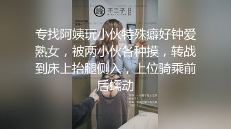 专找阿姨玩小伙特殊癖好钟爱熟女，被两小伙各种摸，转战到床上抬腿侧入，上位骑乘前后蠕动