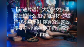 【新速片遞】 大奶熟女技师 你在拍什么 拍你的身材 你这样我很容易射 你真的强这么多花样 小弟弟终于把你搞定了 口爆 