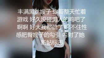 丰满黑丝嫂子 你哥整天忙着游戏 好久没碰男人的鸡吧了 啊啊 好大我都疏了 忍不住性感肥臀嫂子的勾引 内射了她  新帖标志